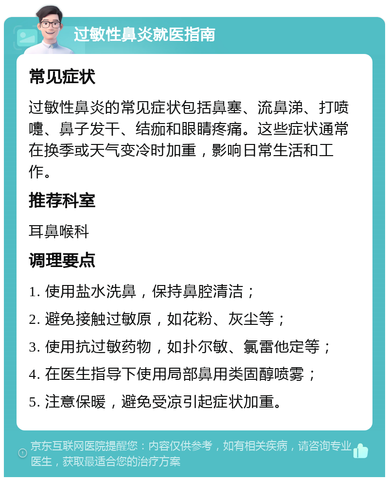 过敏性鼻炎就医指南 常见症状 过敏性鼻炎的常见症状包括鼻塞、流鼻涕、打喷嚏、鼻子发干、结痂和眼睛疼痛。这些症状通常在换季或天气变冷时加重，影响日常生活和工作。 推荐科室 耳鼻喉科 调理要点 1. 使用盐水洗鼻，保持鼻腔清洁； 2. 避免接触过敏原，如花粉、灰尘等； 3. 使用抗过敏药物，如扑尔敏、氯雷他定等； 4. 在医生指导下使用局部鼻用类固醇喷雾； 5. 注意保暖，避免受凉引起症状加重。