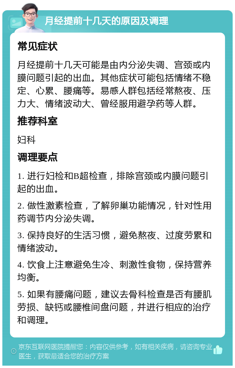 月经提前十几天的原因及调理 常见症状 月经提前十几天可能是由内分泌失调、宫颈或内膜问题引起的出血。其他症状可能包括情绪不稳定、心累、腰痛等。易感人群包括经常熬夜、压力大、情绪波动大、曾经服用避孕药等人群。 推荐科室 妇科 调理要点 1. 进行妇检和B超检查，排除宫颈或内膜问题引起的出血。 2. 做性激素检查，了解卵巢功能情况，针对性用药调节内分泌失调。 3. 保持良好的生活习惯，避免熬夜、过度劳累和情绪波动。 4. 饮食上注意避免生冷、刺激性食物，保持营养均衡。 5. 如果有腰痛问题，建议去骨科检查是否有腰肌劳损、缺钙或腰椎间盘问题，并进行相应的治疗和调理。