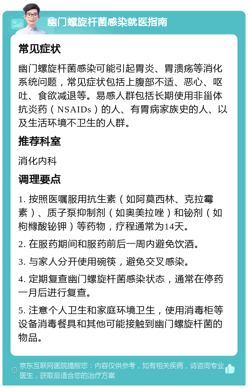 幽门螺旋杆菌感染就医指南 常见症状 幽门螺旋杆菌感染可能引起胃炎、胃溃疡等消化系统问题，常见症状包括上腹部不适、恶心、呕吐、食欲减退等。易感人群包括长期使用非甾体抗炎药（NSAIDs）的人、有胃病家族史的人、以及生活环境不卫生的人群。 推荐科室 消化内科 调理要点 1. 按照医嘱服用抗生素（如阿莫西林、克拉霉素）、质子泵抑制剂（如奥美拉唑）和铋剂（如枸橼酸铋钾）等药物，疗程通常为14天。 2. 在服药期间和服药前后一周内避免饮酒。 3. 与家人分开使用碗筷，避免交叉感染。 4. 定期复查幽门螺旋杆菌感染状态，通常在停药一月后进行复查。 5. 注意个人卫生和家庭环境卫生，使用消毒柜等设备消毒餐具和其他可能接触到幽门螺旋杆菌的物品。