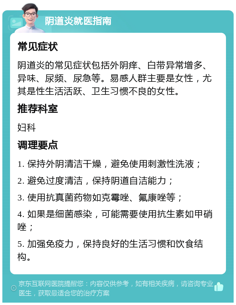 阴道炎就医指南 常见症状 阴道炎的常见症状包括外阴痒、白带异常增多、异味、尿频、尿急等。易感人群主要是女性，尤其是性生活活跃、卫生习惯不良的女性。 推荐科室 妇科 调理要点 1. 保持外阴清洁干燥，避免使用刺激性洗液； 2. 避免过度清洁，保持阴道自洁能力； 3. 使用抗真菌药物如克霉唑、氟康唑等； 4. 如果是细菌感染，可能需要使用抗生素如甲硝唑； 5. 加强免疫力，保持良好的生活习惯和饮食结构。