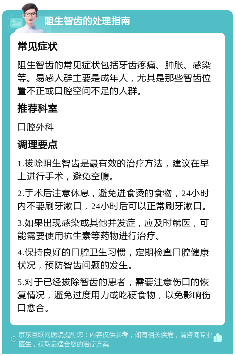 阻生智齿的处理指南 常见症状 阻生智齿的常见症状包括牙齿疼痛、肿胀、感染等。易感人群主要是成年人，尤其是那些智齿位置不正或口腔空间不足的人群。 推荐科室 口腔外科 调理要点 1.拔除阻生智齿是最有效的治疗方法，建议在早上进行手术，避免空腹。 2.手术后注意休息，避免进食烫的食物，24小时内不要刷牙漱口，24小时后可以正常刷牙漱口。 3.如果出现感染或其他并发症，应及时就医，可能需要使用抗生素等药物进行治疗。 4.保持良好的口腔卫生习惯，定期检查口腔健康状况，预防智齿问题的发生。 5.对于已经拔除智齿的患者，需要注意伤口的恢复情况，避免过度用力或吃硬食物，以免影响伤口愈合。