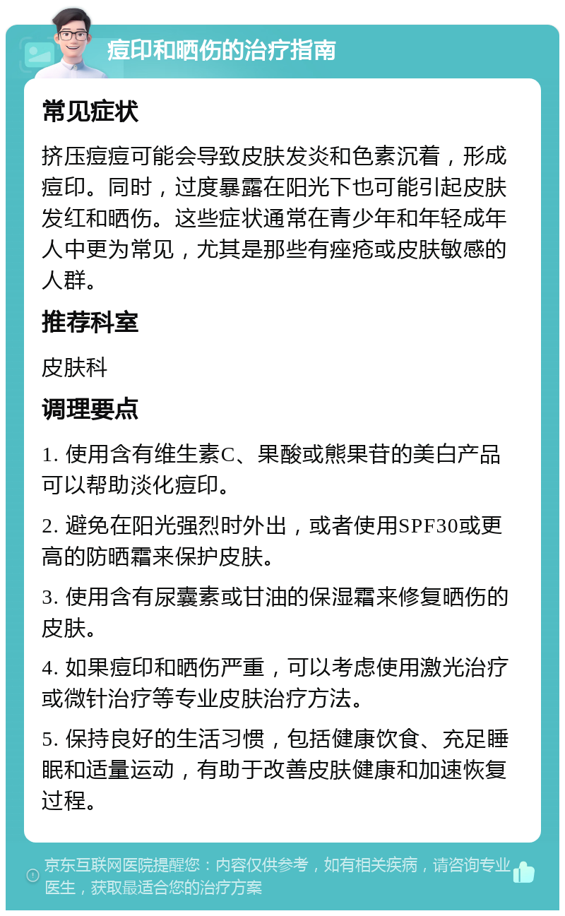 痘印和晒伤的治疗指南 常见症状 挤压痘痘可能会导致皮肤发炎和色素沉着，形成痘印。同时，过度暴露在阳光下也可能引起皮肤发红和晒伤。这些症状通常在青少年和年轻成年人中更为常见，尤其是那些有痤疮或皮肤敏感的人群。 推荐科室 皮肤科 调理要点 1. 使用含有维生素C、果酸或熊果苷的美白产品可以帮助淡化痘印。 2. 避免在阳光强烈时外出，或者使用SPF30或更高的防晒霜来保护皮肤。 3. 使用含有尿囊素或甘油的保湿霜来修复晒伤的皮肤。 4. 如果痘印和晒伤严重，可以考虑使用激光治疗或微针治疗等专业皮肤治疗方法。 5. 保持良好的生活习惯，包括健康饮食、充足睡眠和适量运动，有助于改善皮肤健康和加速恢复过程。