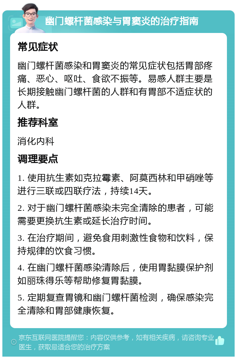 幽门螺杆菌感染与胃窦炎的治疗指南 常见症状 幽门螺杆菌感染和胃窦炎的常见症状包括胃部疼痛、恶心、呕吐、食欲不振等。易感人群主要是长期接触幽门螺杆菌的人群和有胃部不适症状的人群。 推荐科室 消化内科 调理要点 1. 使用抗生素如克拉霉素、阿莫西林和甲硝唑等进行三联或四联疗法，持续14天。 2. 对于幽门螺杆菌感染未完全清除的患者，可能需要更换抗生素或延长治疗时间。 3. 在治疗期间，避免食用刺激性食物和饮料，保持规律的饮食习惯。 4. 在幽门螺杆菌感染清除后，使用胃黏膜保护剂如丽珠得乐等帮助修复胃黏膜。 5. 定期复查胃镜和幽门螺杆菌检测，确保感染完全清除和胃部健康恢复。