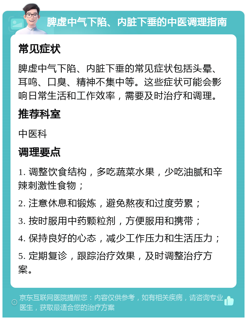 脾虚中气下陷、内脏下垂的中医调理指南 常见症状 脾虚中气下陷、内脏下垂的常见症状包括头晕、耳鸣、口臭、精神不集中等。这些症状可能会影响日常生活和工作效率，需要及时治疗和调理。 推荐科室 中医科 调理要点 1. 调整饮食结构，多吃蔬菜水果，少吃油腻和辛辣刺激性食物； 2. 注意休息和锻炼，避免熬夜和过度劳累； 3. 按时服用中药颗粒剂，方便服用和携带； 4. 保持良好的心态，减少工作压力和生活压力； 5. 定期复诊，跟踪治疗效果，及时调整治疗方案。