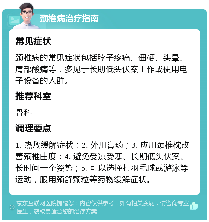 颈椎病治疗指南 常见症状 颈椎病的常见症状包括脖子疼痛、僵硬、头晕、肩部酸痛等，多见于长期低头伏案工作或使用电子设备的人群。 推荐科室 骨科 调理要点 1. 热敷缓解症状；2. 外用膏药；3. 应用颈椎枕改善颈椎曲度；4. 避免受凉受寒、长期低头伏案、长时间一个姿势；5. 可以选择打羽毛球或游泳等运动，服用颈舒颗粒等药物缓解症状。