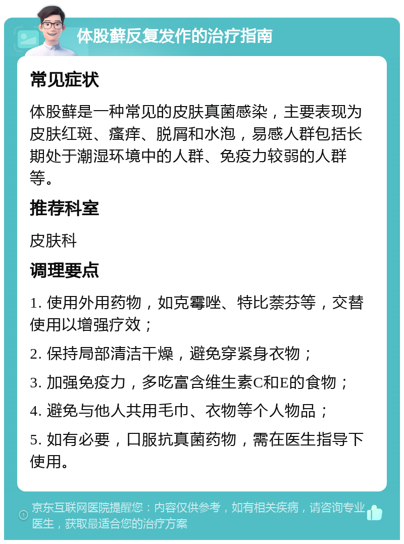 体股藓反复发作的治疗指南 常见症状 体股藓是一种常见的皮肤真菌感染，主要表现为皮肤红斑、瘙痒、脱屑和水泡，易感人群包括长期处于潮湿环境中的人群、免疫力较弱的人群等。 推荐科室 皮肤科 调理要点 1. 使用外用药物，如克霉唑、特比萘芬等，交替使用以增强疗效； 2. 保持局部清洁干燥，避免穿紧身衣物； 3. 加强免疫力，多吃富含维生素C和E的食物； 4. 避免与他人共用毛巾、衣物等个人物品； 5. 如有必要，口服抗真菌药物，需在医生指导下使用。