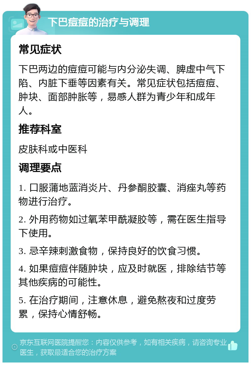 下巴痘痘的治疗与调理 常见症状 下巴两边的痘痘可能与内分泌失调、脾虚中气下陷、内脏下垂等因素有关。常见症状包括痘痘、肿块、面部肿胀等，易感人群为青少年和成年人。 推荐科室 皮肤科或中医科 调理要点 1. 口服蒲地蓝消炎片、丹参酮胶囊、消痤丸等药物进行治疗。 2. 外用药物如过氧苯甲酰凝胶等，需在医生指导下使用。 3. 忌辛辣刺激食物，保持良好的饮食习惯。 4. 如果痘痘伴随肿块，应及时就医，排除结节等其他疾病的可能性。 5. 在治疗期间，注意休息，避免熬夜和过度劳累，保持心情舒畅。