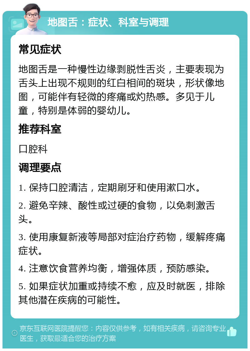 地图舌：症状、科室与调理 常见症状 地图舌是一种慢性边缘剥脱性舌炎，主要表现为舌头上出现不规则的红白相间的斑块，形状像地图，可能伴有轻微的疼痛或灼热感。多见于儿童，特别是体弱的婴幼儿。 推荐科室 口腔科 调理要点 1. 保持口腔清洁，定期刷牙和使用漱口水。 2. 避免辛辣、酸性或过硬的食物，以免刺激舌头。 3. 使用康复新液等局部对症治疗药物，缓解疼痛症状。 4. 注意饮食营养均衡，增强体质，预防感染。 5. 如果症状加重或持续不愈，应及时就医，排除其他潜在疾病的可能性。