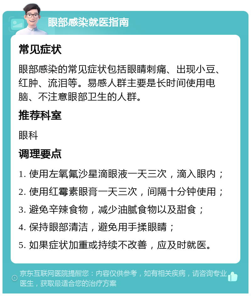 眼部感染就医指南 常见症状 眼部感染的常见症状包括眼睛刺痛、出现小豆、红肿、流泪等。易感人群主要是长时间使用电脑、不注意眼部卫生的人群。 推荐科室 眼科 调理要点 1. 使用左氧氟沙星滴眼液一天三次，滴入眼内； 2. 使用红霉素眼膏一天三次，间隔十分钟使用； 3. 避免辛辣食物，减少油腻食物以及甜食； 4. 保持眼部清洁，避免用手揉眼睛； 5. 如果症状加重或持续不改善，应及时就医。