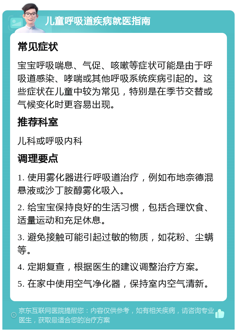 儿童呼吸道疾病就医指南 常见症状 宝宝呼吸喘息、气促、咳嗽等症状可能是由于呼吸道感染、哮喘或其他呼吸系统疾病引起的。这些症状在儿童中较为常见，特别是在季节交替或气候变化时更容易出现。 推荐科室 儿科或呼吸内科 调理要点 1. 使用雾化器进行呼吸道治疗，例如布地奈德混悬液或沙丁胺醇雾化吸入。 2. 给宝宝保持良好的生活习惯，包括合理饮食、适量运动和充足休息。 3. 避免接触可能引起过敏的物质，如花粉、尘螨等。 4. 定期复查，根据医生的建议调整治疗方案。 5. 在家中使用空气净化器，保持室内空气清新。