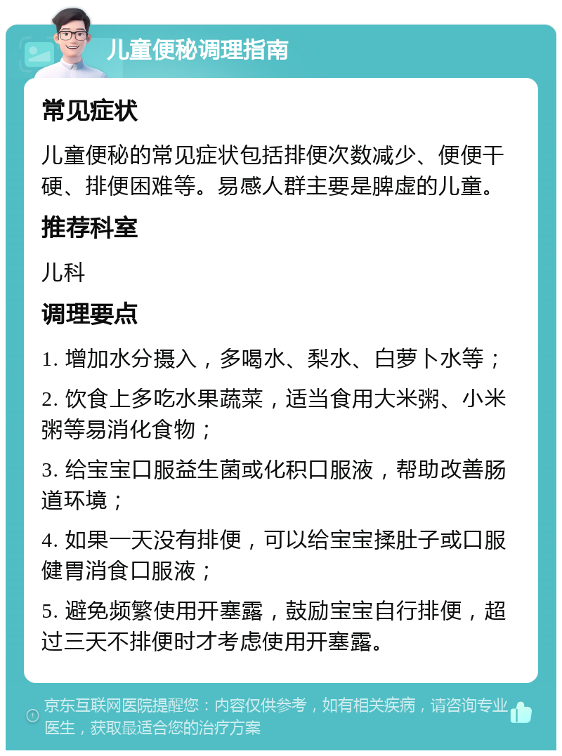 儿童便秘调理指南 常见症状 儿童便秘的常见症状包括排便次数减少、便便干硬、排便困难等。易感人群主要是脾虚的儿童。 推荐科室 儿科 调理要点 1. 增加水分摄入，多喝水、梨水、白萝卜水等； 2. 饮食上多吃水果蔬菜，适当食用大米粥、小米粥等易消化食物； 3. 给宝宝口服益生菌或化积口服液，帮助改善肠道环境； 4. 如果一天没有排便，可以给宝宝揉肚子或口服健胃消食口服液； 5. 避免频繁使用开塞露，鼓励宝宝自行排便，超过三天不排便时才考虑使用开塞露。