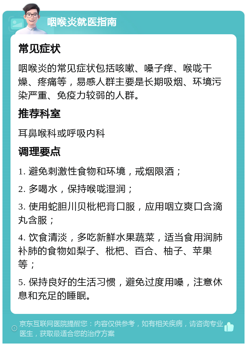 咽喉炎就医指南 常见症状 咽喉炎的常见症状包括咳嗽、嗓子痒、喉咙干燥、疼痛等，易感人群主要是长期吸烟、环境污染严重、免疫力较弱的人群。 推荐科室 耳鼻喉科或呼吸内科 调理要点 1. 避免刺激性食物和环境，戒烟限酒； 2. 多喝水，保持喉咙湿润； 3. 使用蛇胆川贝枇杷膏口服，应用咽立爽口含滴丸含服； 4. 饮食清淡，多吃新鲜水果蔬菜，适当食用润肺补肺的食物如梨子、枇杷、百合、柚子、苹果等； 5. 保持良好的生活习惯，避免过度用嗓，注意休息和充足的睡眠。