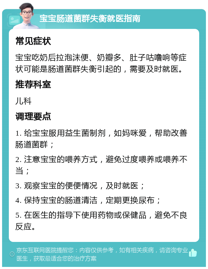 宝宝肠道菌群失衡就医指南 常见症状 宝宝吃奶后拉泡沫便、奶瓣多、肚子咕噜响等症状可能是肠道菌群失衡引起的，需要及时就医。 推荐科室 儿科 调理要点 1. 给宝宝服用益生菌制剂，如妈咪爱，帮助改善肠道菌群； 2. 注意宝宝的喂养方式，避免过度喂养或喂养不当； 3. 观察宝宝的便便情况，及时就医； 4. 保持宝宝的肠道清洁，定期更换尿布； 5. 在医生的指导下使用药物或保健品，避免不良反应。