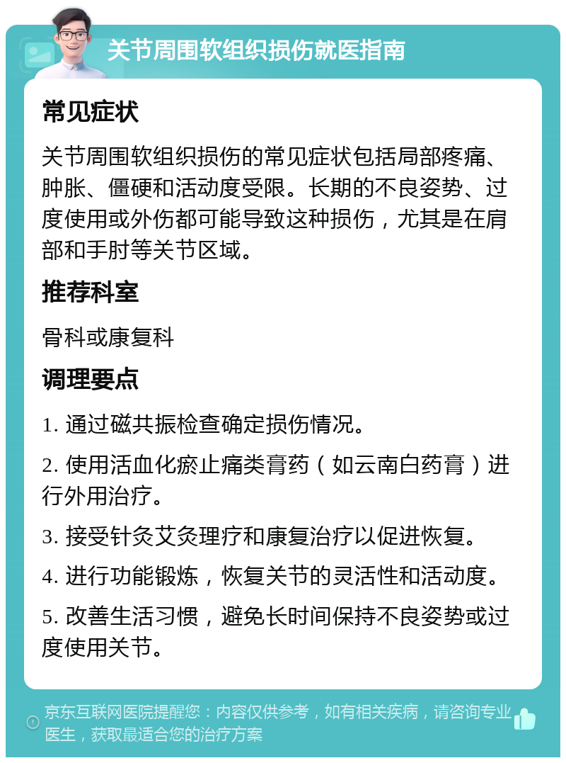 关节周围软组织损伤就医指南 常见症状 关节周围软组织损伤的常见症状包括局部疼痛、肿胀、僵硬和活动度受限。长期的不良姿势、过度使用或外伤都可能导致这种损伤，尤其是在肩部和手肘等关节区域。 推荐科室 骨科或康复科 调理要点 1. 通过磁共振检查确定损伤情况。 2. 使用活血化瘀止痛类膏药（如云南白药膏）进行外用治疗。 3. 接受针灸艾灸理疗和康复治疗以促进恢复。 4. 进行功能锻炼，恢复关节的灵活性和活动度。 5. 改善生活习惯，避免长时间保持不良姿势或过度使用关节。