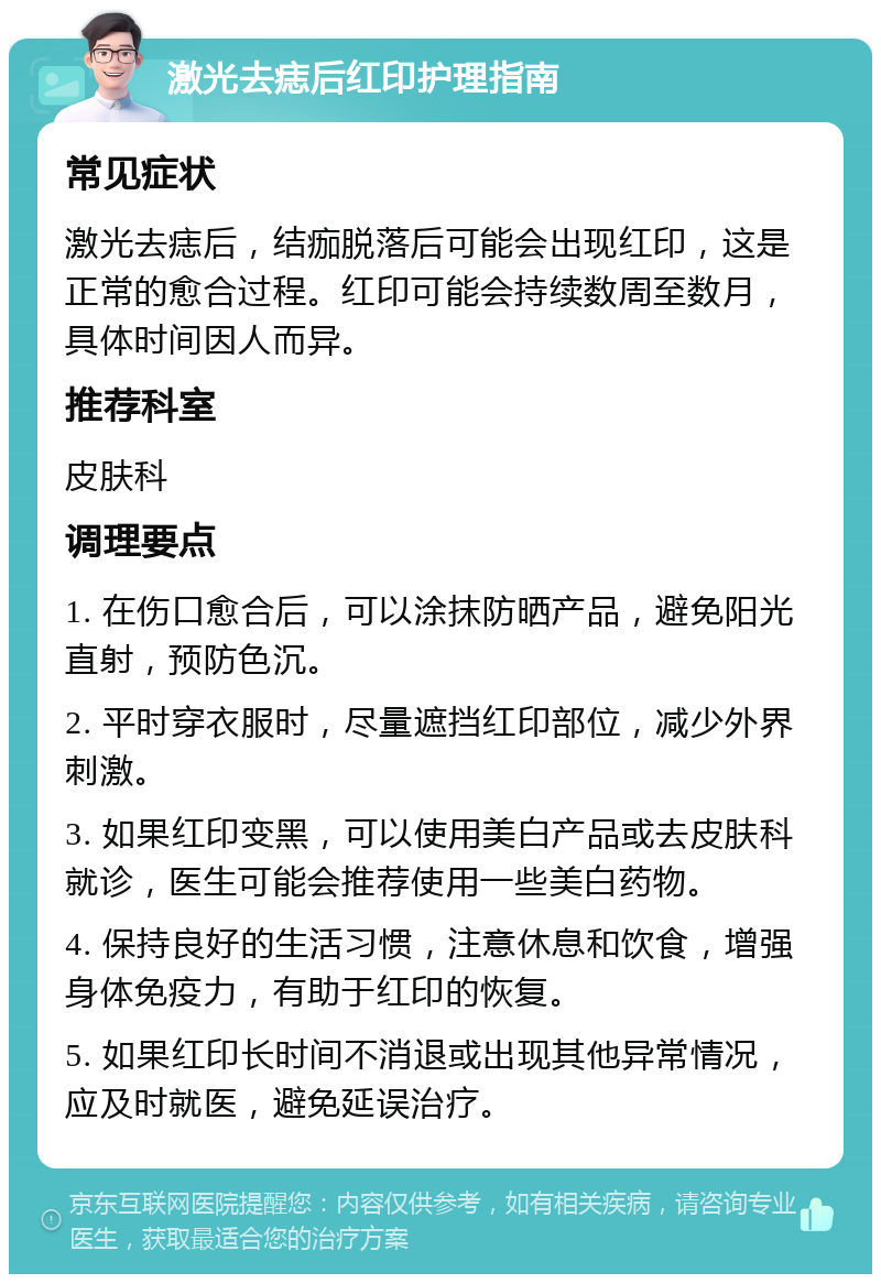 激光去痣后红印护理指南 常见症状 激光去痣后，结痂脱落后可能会出现红印，这是正常的愈合过程。红印可能会持续数周至数月，具体时间因人而异。 推荐科室 皮肤科 调理要点 1. 在伤口愈合后，可以涂抹防晒产品，避免阳光直射，预防色沉。 2. 平时穿衣服时，尽量遮挡红印部位，减少外界刺激。 3. 如果红印变黑，可以使用美白产品或去皮肤科就诊，医生可能会推荐使用一些美白药物。 4. 保持良好的生活习惯，注意休息和饮食，增强身体免疫力，有助于红印的恢复。 5. 如果红印长时间不消退或出现其他异常情况，应及时就医，避免延误治疗。