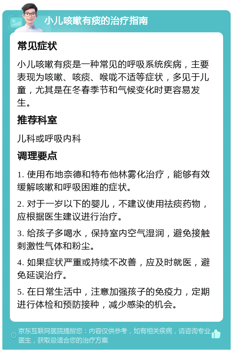 小儿咳嗽有痰的治疗指南 常见症状 小儿咳嗽有痰是一种常见的呼吸系统疾病，主要表现为咳嗽、咳痰、喉咙不适等症状，多见于儿童，尤其是在冬春季节和气候变化时更容易发生。 推荐科室 儿科或呼吸内科 调理要点 1. 使用布地奈德和特布他林雾化治疗，能够有效缓解咳嗽和呼吸困难的症状。 2. 对于一岁以下的婴儿，不建议使用祛痰药物，应根据医生建议进行治疗。 3. 给孩子多喝水，保持室内空气湿润，避免接触刺激性气体和粉尘。 4. 如果症状严重或持续不改善，应及时就医，避免延误治疗。 5. 在日常生活中，注意加强孩子的免疫力，定期进行体检和预防接种，减少感染的机会。