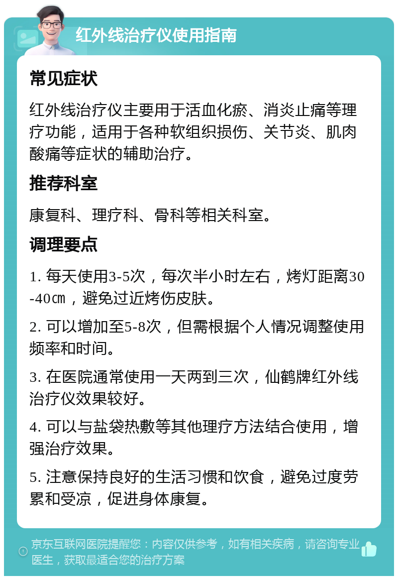 红外线治疗仪使用指南 常见症状 红外线治疗仪主要用于活血化瘀、消炎止痛等理疗功能，适用于各种软组织损伤、关节炎、肌肉酸痛等症状的辅助治疗。 推荐科室 康复科、理疗科、骨科等相关科室。 调理要点 1. 每天使用3-5次，每次半小时左右，烤灯距离30-40㎝，避免过近烤伤皮肤。 2. 可以增加至5-8次，但需根据个人情况调整使用频率和时间。 3. 在医院通常使用一天两到三次，仙鹤牌红外线治疗仪效果较好。 4. 可以与盐袋热敷等其他理疗方法结合使用，增强治疗效果。 5. 注意保持良好的生活习惯和饮食，避免过度劳累和受凉，促进身体康复。