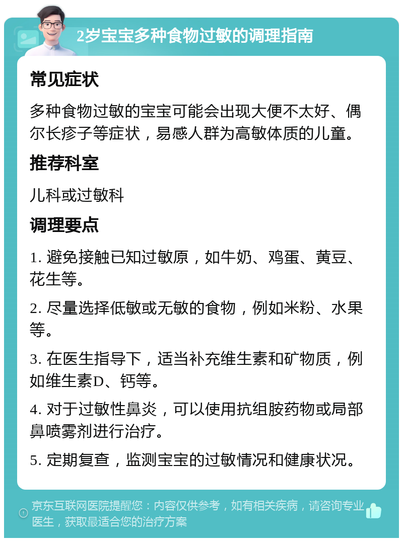 2岁宝宝多种食物过敏的调理指南 常见症状 多种食物过敏的宝宝可能会出现大便不太好、偶尔长疹子等症状，易感人群为高敏体质的儿童。 推荐科室 儿科或过敏科 调理要点 1. 避免接触已知过敏原，如牛奶、鸡蛋、黄豆、花生等。 2. 尽量选择低敏或无敏的食物，例如米粉、水果等。 3. 在医生指导下，适当补充维生素和矿物质，例如维生素D、钙等。 4. 对于过敏性鼻炎，可以使用抗组胺药物或局部鼻喷雾剂进行治疗。 5. 定期复查，监测宝宝的过敏情况和健康状况。