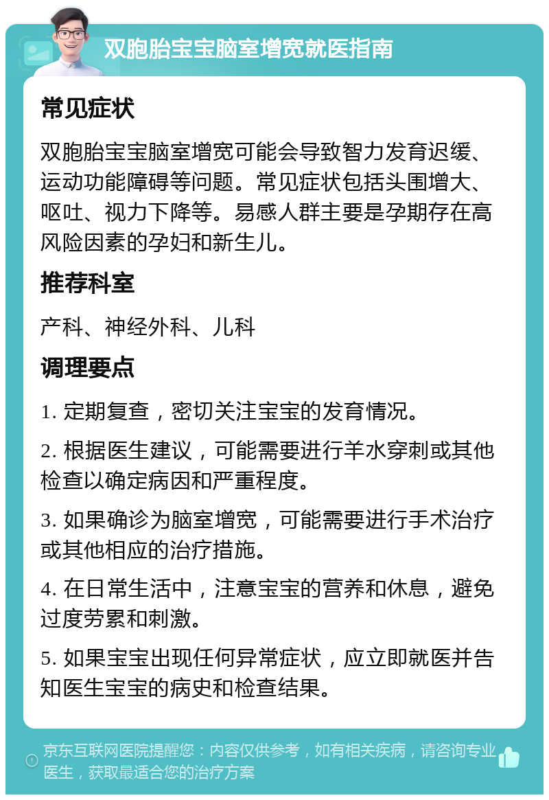 双胞胎宝宝脑室增宽就医指南 常见症状 双胞胎宝宝脑室增宽可能会导致智力发育迟缓、运动功能障碍等问题。常见症状包括头围增大、呕吐、视力下降等。易感人群主要是孕期存在高风险因素的孕妇和新生儿。 推荐科室 产科、神经外科、儿科 调理要点 1. 定期复查，密切关注宝宝的发育情况。 2. 根据医生建议，可能需要进行羊水穿刺或其他检查以确定病因和严重程度。 3. 如果确诊为脑室增宽，可能需要进行手术治疗或其他相应的治疗措施。 4. 在日常生活中，注意宝宝的营养和休息，避免过度劳累和刺激。 5. 如果宝宝出现任何异常症状，应立即就医并告知医生宝宝的病史和检查结果。