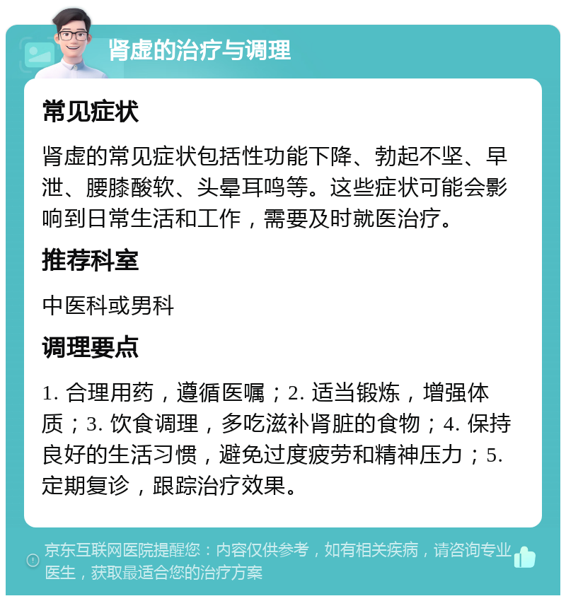 肾虚的治疗与调理 常见症状 肾虚的常见症状包括性功能下降、勃起不坚、早泄、腰膝酸软、头晕耳鸣等。这些症状可能会影响到日常生活和工作，需要及时就医治疗。 推荐科室 中医科或男科 调理要点 1. 合理用药，遵循医嘱；2. 适当锻炼，增强体质；3. 饮食调理，多吃滋补肾脏的食物；4. 保持良好的生活习惯，避免过度疲劳和精神压力；5. 定期复诊，跟踪治疗效果。