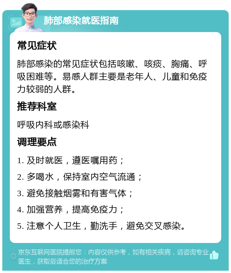 肺部感染就医指南 常见症状 肺部感染的常见症状包括咳嗽、咳痰、胸痛、呼吸困难等。易感人群主要是老年人、儿童和免疫力较弱的人群。 推荐科室 呼吸内科或感染科 调理要点 1. 及时就医，遵医嘱用药； 2. 多喝水，保持室内空气流通； 3. 避免接触烟雾和有害气体； 4. 加强营养，提高免疫力； 5. 注意个人卫生，勤洗手，避免交叉感染。