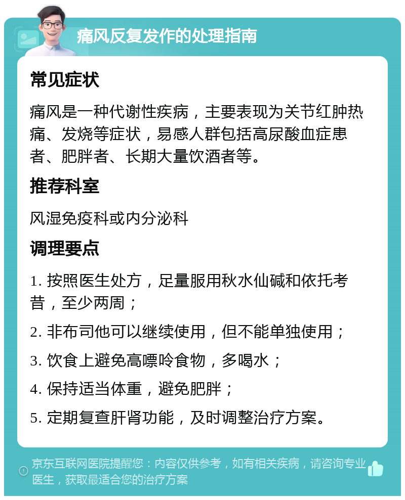 痛风反复发作的处理指南 常见症状 痛风是一种代谢性疾病，主要表现为关节红肿热痛、发烧等症状，易感人群包括高尿酸血症患者、肥胖者、长期大量饮酒者等。 推荐科室 风湿免疫科或内分泌科 调理要点 1. 按照医生处方，足量服用秋水仙碱和依托考昔，至少两周； 2. 非布司他可以继续使用，但不能单独使用； 3. 饮食上避免高嘌呤食物，多喝水； 4. 保持适当体重，避免肥胖； 5. 定期复查肝肾功能，及时调整治疗方案。