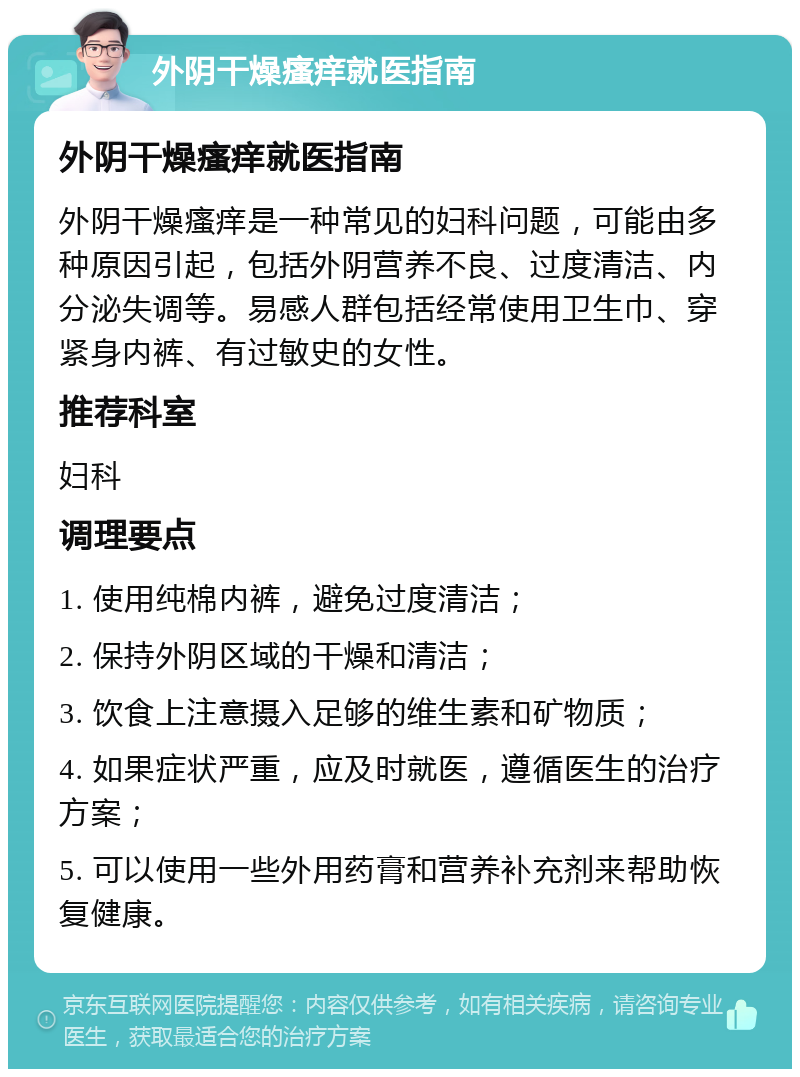 外阴干燥瘙痒就医指南 外阴干燥瘙痒就医指南 外阴干燥瘙痒是一种常见的妇科问题，可能由多种原因引起，包括外阴营养不良、过度清洁、内分泌失调等。易感人群包括经常使用卫生巾、穿紧身内裤、有过敏史的女性。 推荐科室 妇科 调理要点 1. 使用纯棉内裤，避免过度清洁； 2. 保持外阴区域的干燥和清洁； 3. 饮食上注意摄入足够的维生素和矿物质； 4. 如果症状严重，应及时就医，遵循医生的治疗方案； 5. 可以使用一些外用药膏和营养补充剂来帮助恢复健康。