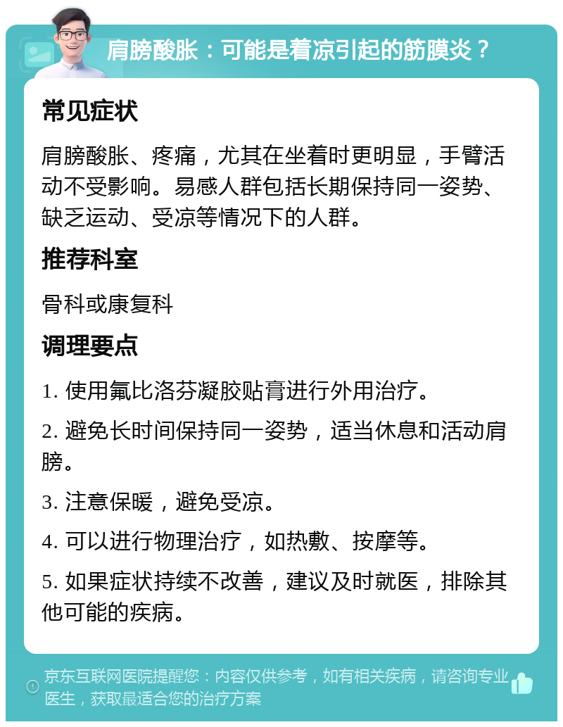 肩膀酸胀：可能是着凉引起的筋膜炎？ 常见症状 肩膀酸胀、疼痛，尤其在坐着时更明显，手臂活动不受影响。易感人群包括长期保持同一姿势、缺乏运动、受凉等情况下的人群。 推荐科室 骨科或康复科 调理要点 1. 使用氟比洛芬凝胶贴膏进行外用治疗。 2. 避免长时间保持同一姿势，适当休息和活动肩膀。 3. 注意保暖，避免受凉。 4. 可以进行物理治疗，如热敷、按摩等。 5. 如果症状持续不改善，建议及时就医，排除其他可能的疾病。