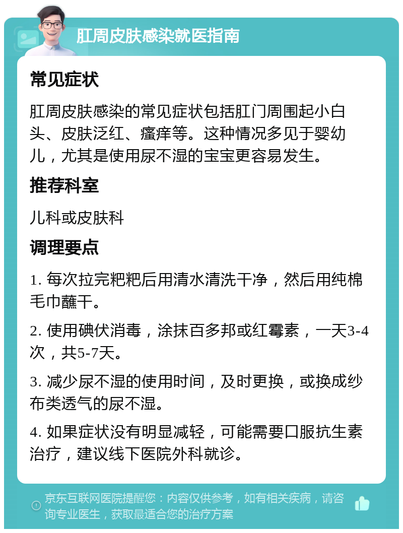 肛周皮肤感染就医指南 常见症状 肛周皮肤感染的常见症状包括肛门周围起小白头、皮肤泛红、瘙痒等。这种情况多见于婴幼儿，尤其是使用尿不湿的宝宝更容易发生。 推荐科室 儿科或皮肤科 调理要点 1. 每次拉完粑粑后用清水清洗干净，然后用纯棉毛巾蘸干。 2. 使用碘伏消毒，涂抹百多邦或红霉素，一天3-4次，共5-7天。 3. 减少尿不湿的使用时间，及时更换，或换成纱布类透气的尿不湿。 4. 如果症状没有明显减轻，可能需要口服抗生素治疗，建议线下医院外科就诊。