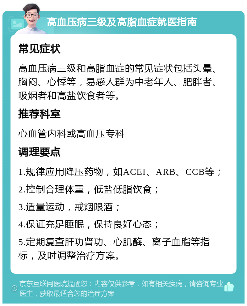 高血压病三级及高脂血症就医指南 常见症状 高血压病三级和高脂血症的常见症状包括头晕、胸闷、心悸等，易感人群为中老年人、肥胖者、吸烟者和高盐饮食者等。 推荐科室 心血管内科或高血压专科 调理要点 1.规律应用降压药物，如ACEI、ARB、CCB等； 2.控制合理体重，低盐低脂饮食； 3.适量运动，戒烟限酒； 4.保证充足睡眠，保持良好心态； 5.定期复查肝功肾功、心肌酶、离子血脂等指标，及时调整治疗方案。