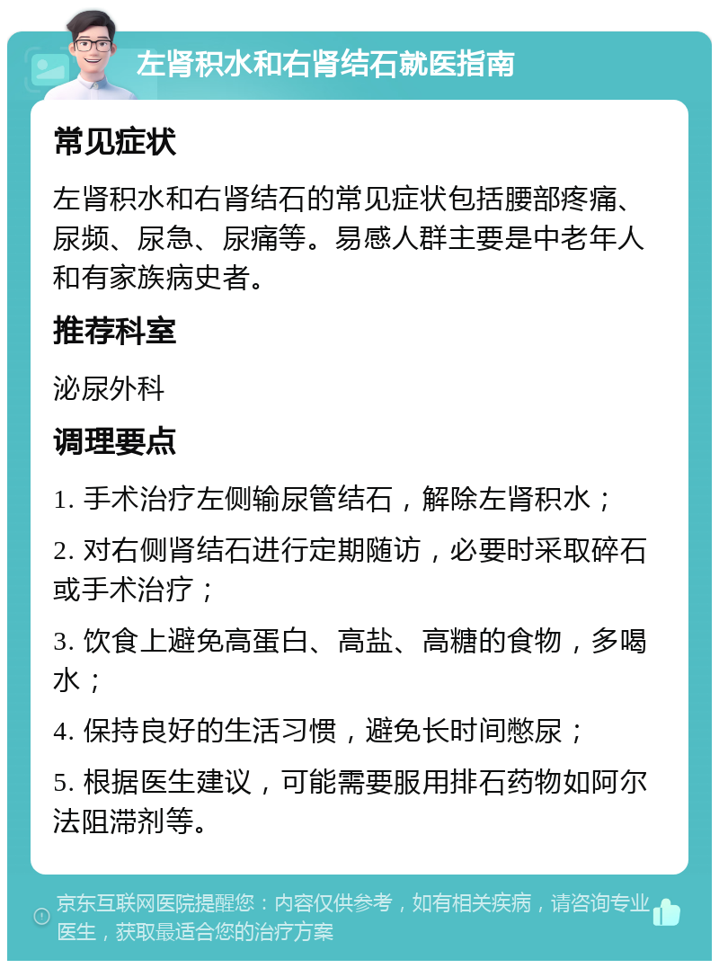 左肾积水和右肾结石就医指南 常见症状 左肾积水和右肾结石的常见症状包括腰部疼痛、尿频、尿急、尿痛等。易感人群主要是中老年人和有家族病史者。 推荐科室 泌尿外科 调理要点 1. 手术治疗左侧输尿管结石，解除左肾积水； 2. 对右侧肾结石进行定期随访，必要时采取碎石或手术治疗； 3. 饮食上避免高蛋白、高盐、高糖的食物，多喝水； 4. 保持良好的生活习惯，避免长时间憋尿； 5. 根据医生建议，可能需要服用排石药物如阿尔法阻滞剂等。