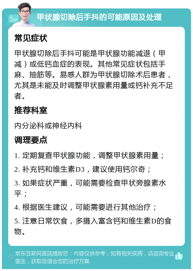 甲状腺切除后手抖的可能原因及处理 常见症状 甲状腺切除后手抖可能是甲状腺功能减退（甲减）或低钙血症的表现。其他常见症状包括手麻、抽筋等。易感人群为甲状腺切除术后患者，尤其是未能及时调整甲状腺素用量或钙补充不足者。 推荐科室 内分泌科或神经内科 调理要点 1. 定期复查甲状腺功能，调整甲状腺素用量； 2. 补充钙和维生素D3，建议使用钙尔奇； 3. 如果症状严重，可能需要检查甲状旁腺素水平； 4. 根据医生建议，可能需要进行其他治疗； 5. 注意日常饮食，多摄入富含钙和维生素D的食物。