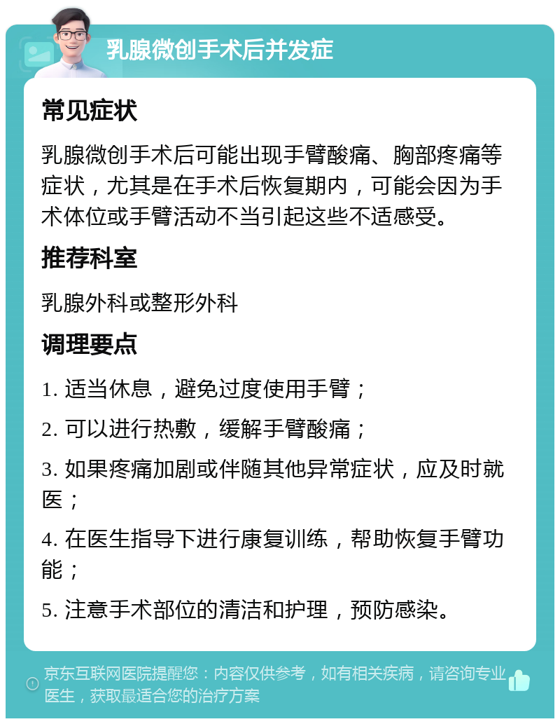 乳腺微创手术后并发症 常见症状 乳腺微创手术后可能出现手臂酸痛、胸部疼痛等症状，尤其是在手术后恢复期内，可能会因为手术体位或手臂活动不当引起这些不适感受。 推荐科室 乳腺外科或整形外科 调理要点 1. 适当休息，避免过度使用手臂； 2. 可以进行热敷，缓解手臂酸痛； 3. 如果疼痛加剧或伴随其他异常症状，应及时就医； 4. 在医生指导下进行康复训练，帮助恢复手臂功能； 5. 注意手术部位的清洁和护理，预防感染。