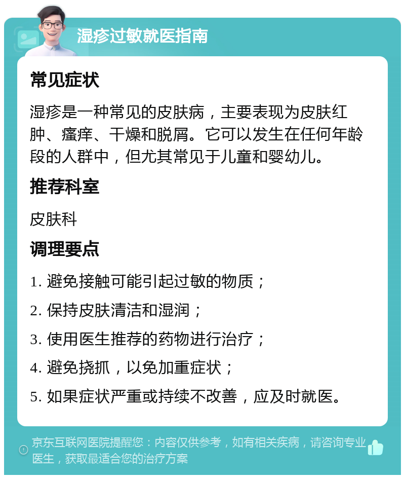 湿疹过敏就医指南 常见症状 湿疹是一种常见的皮肤病，主要表现为皮肤红肿、瘙痒、干燥和脱屑。它可以发生在任何年龄段的人群中，但尤其常见于儿童和婴幼儿。 推荐科室 皮肤科 调理要点 1. 避免接触可能引起过敏的物质； 2. 保持皮肤清洁和湿润； 3. 使用医生推荐的药物进行治疗； 4. 避免挠抓，以免加重症状； 5. 如果症状严重或持续不改善，应及时就医。