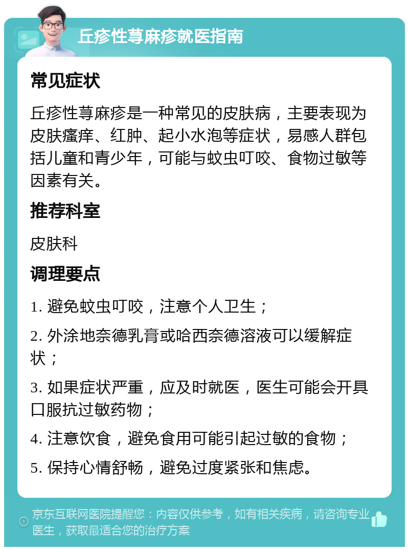 丘疹性荨麻疹就医指南 常见症状 丘疹性荨麻疹是一种常见的皮肤病，主要表现为皮肤瘙痒、红肿、起小水泡等症状，易感人群包括儿童和青少年，可能与蚊虫叮咬、食物过敏等因素有关。 推荐科室 皮肤科 调理要点 1. 避免蚊虫叮咬，注意个人卫生； 2. 外涂地奈德乳膏或哈西奈德溶液可以缓解症状； 3. 如果症状严重，应及时就医，医生可能会开具口服抗过敏药物； 4. 注意饮食，避免食用可能引起过敏的食物； 5. 保持心情舒畅，避免过度紧张和焦虑。