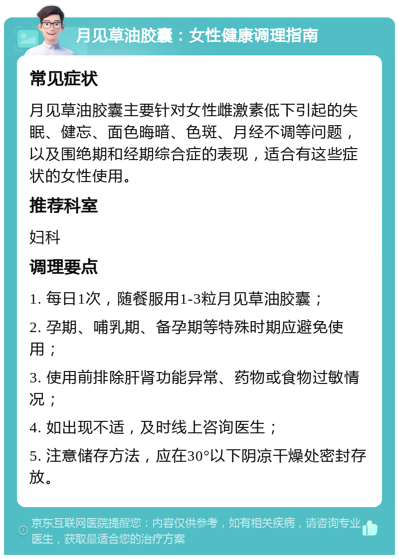 月见草油胶囊：女性健康调理指南 常见症状 月见草油胶囊主要针对女性雌激素低下引起的失眠、健忘、面色晦暗、色斑、月经不调等问题，以及围绝期和经期综合症的表现，适合有这些症状的女性使用。 推荐科室 妇科 调理要点 1. 每日1次，随餐服用1-3粒月见草油胶囊； 2. 孕期、哺乳期、备孕期等特殊时期应避免使用； 3. 使用前排除肝肾功能异常、药物或食物过敏情况； 4. 如出现不适，及时线上咨询医生； 5. 注意储存方法，应在30°以下阴凉干燥处密封存放。