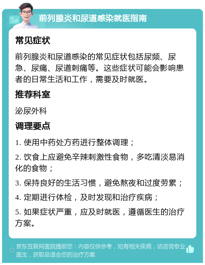 前列腺炎和尿道感染就医指南 常见症状 前列腺炎和尿道感染的常见症状包括尿频、尿急、尿痛、尿道刺痛等。这些症状可能会影响患者的日常生活和工作，需要及时就医。 推荐科室 泌尿外科 调理要点 1. 使用中药处方药进行整体调理； 2. 饮食上应避免辛辣刺激性食物，多吃清淡易消化的食物； 3. 保持良好的生活习惯，避免熬夜和过度劳累； 4. 定期进行体检，及时发现和治疗疾病； 5. 如果症状严重，应及时就医，遵循医生的治疗方案。