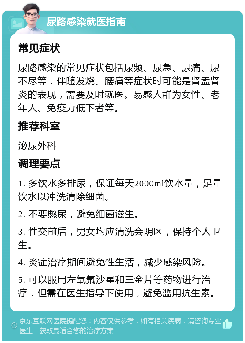 尿路感染就医指南 常见症状 尿路感染的常见症状包括尿频、尿急、尿痛、尿不尽等，伴随发烧、腰痛等症状时可能是肾盂肾炎的表现，需要及时就医。易感人群为女性、老年人、免疫力低下者等。 推荐科室 泌尿外科 调理要点 1. 多饮水多排尿，保证每天2000ml饮水量，足量饮水以冲洗清除细菌。 2. 不要憋尿，避免细菌滋生。 3. 性交前后，男女均应清洗会阴区，保持个人卫生。 4. 炎症治疗期间避免性生活，减少感染风险。 5. 可以服用左氧氟沙星和三金片等药物进行治疗，但需在医生指导下使用，避免滥用抗生素。