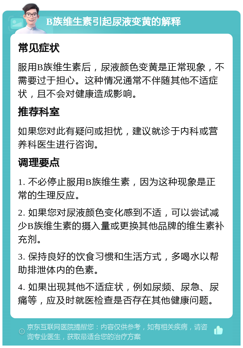 B族维生素引起尿液变黄的解释 常见症状 服用B族维生素后，尿液颜色变黄是正常现象，不需要过于担心。这种情况通常不伴随其他不适症状，且不会对健康造成影响。 推荐科室 如果您对此有疑问或担忧，建议就诊于内科或营养科医生进行咨询。 调理要点 1. 不必停止服用B族维生素，因为这种现象是正常的生理反应。 2. 如果您对尿液颜色变化感到不适，可以尝试减少B族维生素的摄入量或更换其他品牌的维生素补充剂。 3. 保持良好的饮食习惯和生活方式，多喝水以帮助排泄体内的色素。 4. 如果出现其他不适症状，例如尿频、尿急、尿痛等，应及时就医检查是否存在其他健康问题。