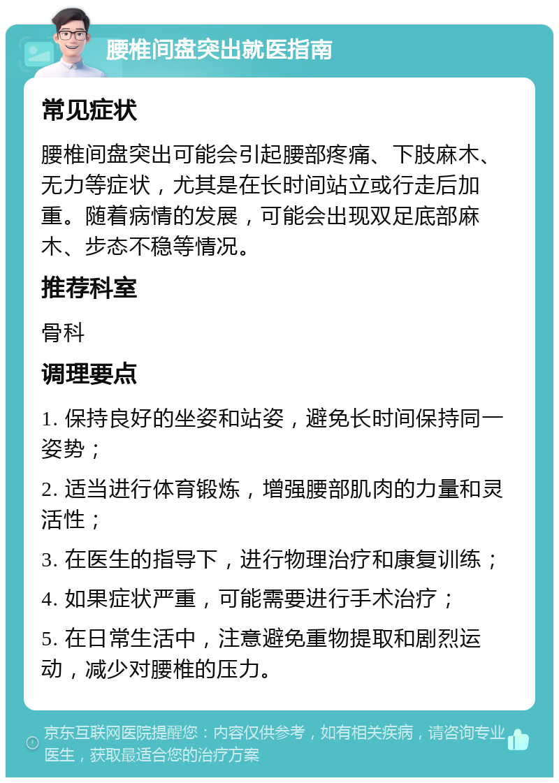 腰椎间盘突出就医指南 常见症状 腰椎间盘突出可能会引起腰部疼痛、下肢麻木、无力等症状，尤其是在长时间站立或行走后加重。随着病情的发展，可能会出现双足底部麻木、步态不稳等情况。 推荐科室 骨科 调理要点 1. 保持良好的坐姿和站姿，避免长时间保持同一姿势； 2. 适当进行体育锻炼，增强腰部肌肉的力量和灵活性； 3. 在医生的指导下，进行物理治疗和康复训练； 4. 如果症状严重，可能需要进行手术治疗； 5. 在日常生活中，注意避免重物提取和剧烈运动，减少对腰椎的压力。