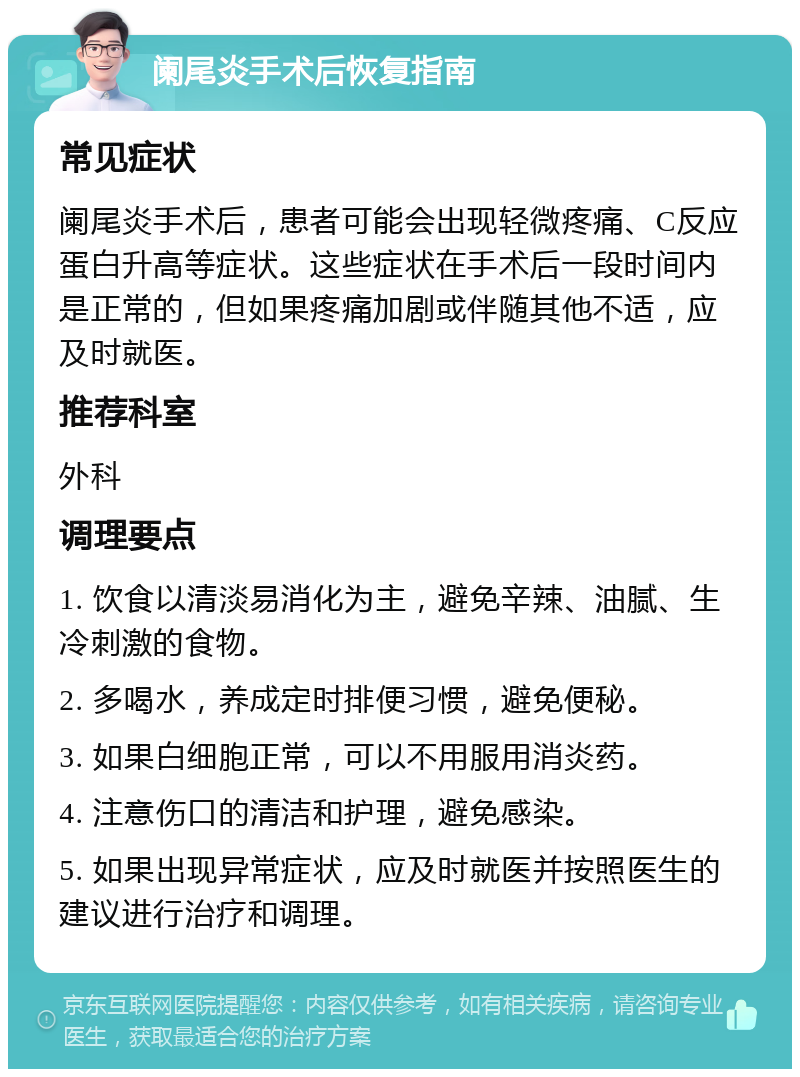 阑尾炎手术后恢复指南 常见症状 阑尾炎手术后，患者可能会出现轻微疼痛、C反应蛋白升高等症状。这些症状在手术后一段时间内是正常的，但如果疼痛加剧或伴随其他不适，应及时就医。 推荐科室 外科 调理要点 1. 饮食以清淡易消化为主，避免辛辣、油腻、生冷刺激的食物。 2. 多喝水，养成定时排便习惯，避免便秘。 3. 如果白细胞正常，可以不用服用消炎药。 4. 注意伤口的清洁和护理，避免感染。 5. 如果出现异常症状，应及时就医并按照医生的建议进行治疗和调理。