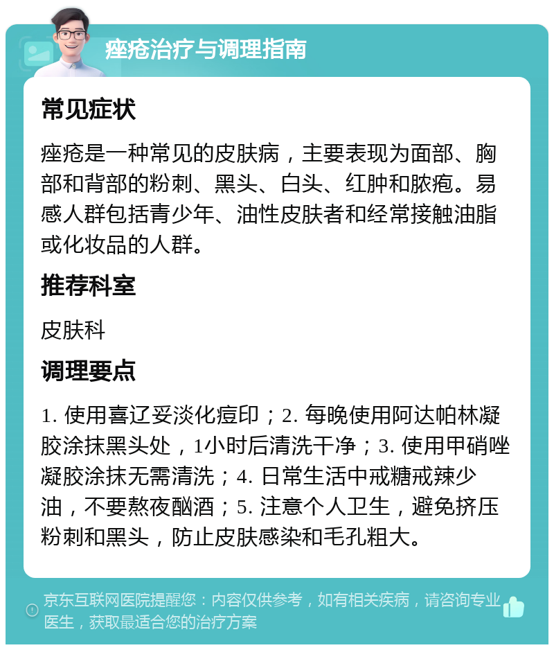 痤疮治疗与调理指南 常见症状 痤疮是一种常见的皮肤病，主要表现为面部、胸部和背部的粉刺、黑头、白头、红肿和脓疱。易感人群包括青少年、油性皮肤者和经常接触油脂或化妆品的人群。 推荐科室 皮肤科 调理要点 1. 使用喜辽妥淡化痘印；2. 每晚使用阿达帕林凝胶涂抹黑头处，1小时后清洗干净；3. 使用甲硝唑凝胶涂抹无需清洗；4. 日常生活中戒糖戒辣少油，不要熬夜酗酒；5. 注意个人卫生，避免挤压粉刺和黑头，防止皮肤感染和毛孔粗大。