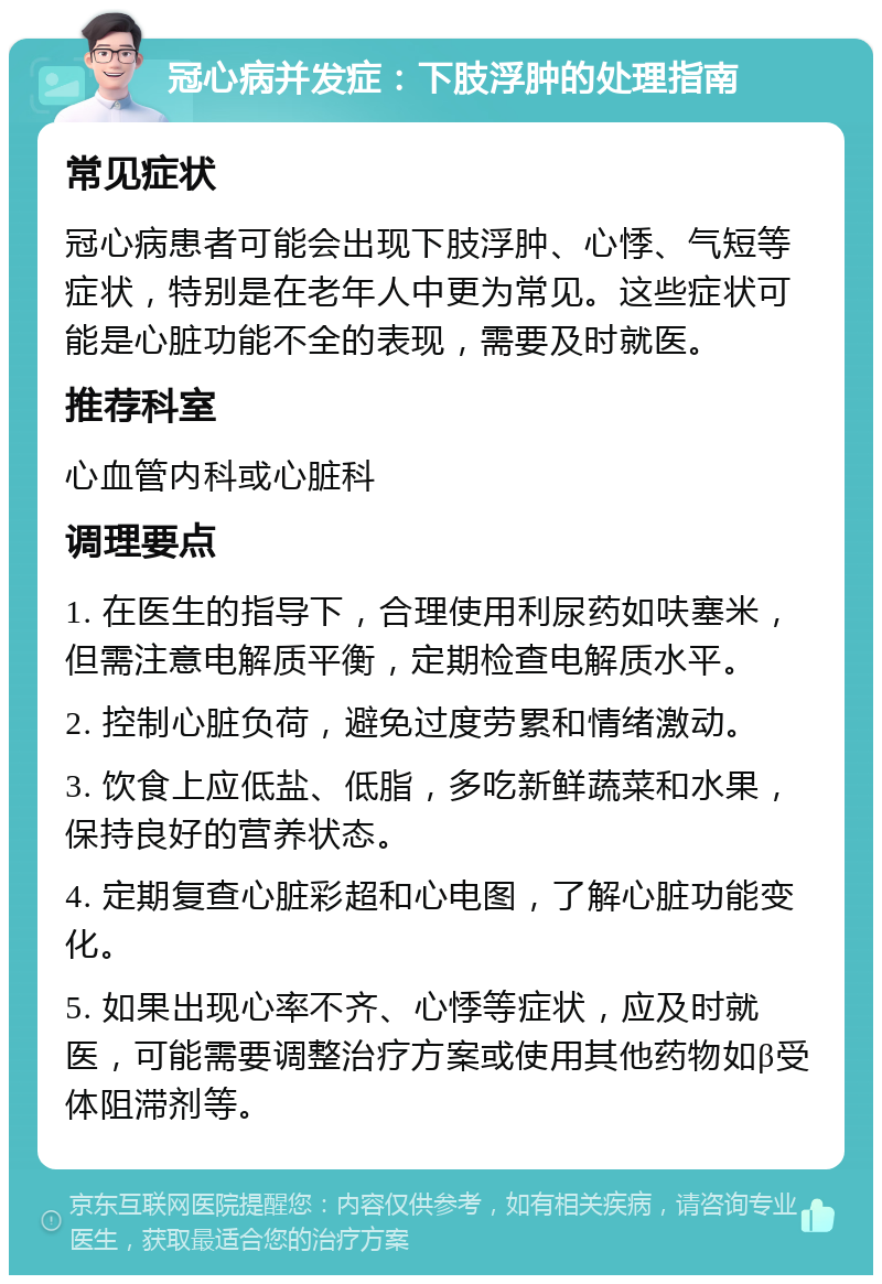 冠心病并发症：下肢浮肿的处理指南 常见症状 冠心病患者可能会出现下肢浮肿、心悸、气短等症状，特别是在老年人中更为常见。这些症状可能是心脏功能不全的表现，需要及时就医。 推荐科室 心血管内科或心脏科 调理要点 1. 在医生的指导下，合理使用利尿药如呋塞米，但需注意电解质平衡，定期检查电解质水平。 2. 控制心脏负荷，避免过度劳累和情绪激动。 3. 饮食上应低盐、低脂，多吃新鲜蔬菜和水果，保持良好的营养状态。 4. 定期复查心脏彩超和心电图，了解心脏功能变化。 5. 如果出现心率不齐、心悸等症状，应及时就医，可能需要调整治疗方案或使用其他药物如β受体阻滞剂等。