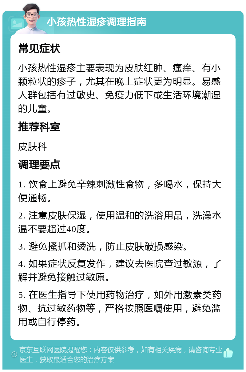 小孩热性湿疹调理指南 常见症状 小孩热性湿疹主要表现为皮肤红肿、瘙痒、有小颗粒状的疹子，尤其在晚上症状更为明显。易感人群包括有过敏史、免疫力低下或生活环境潮湿的儿童。 推荐科室 皮肤科 调理要点 1. 饮食上避免辛辣刺激性食物，多喝水，保持大便通畅。 2. 注意皮肤保湿，使用温和的洗浴用品，洗澡水温不要超过40度。 3. 避免搔抓和烫洗，防止皮肤破损感染。 4. 如果症状反复发作，建议去医院查过敏源，了解并避免接触过敏原。 5. 在医生指导下使用药物治疗，如外用激素类药物、抗过敏药物等，严格按照医嘱使用，避免滥用或自行停药。