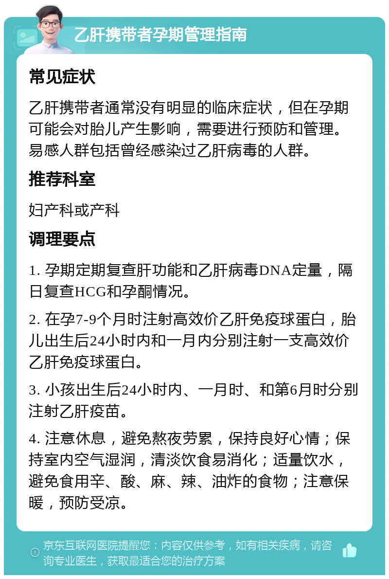 乙肝携带者孕期管理指南 常见症状 乙肝携带者通常没有明显的临床症状，但在孕期可能会对胎儿产生影响，需要进行预防和管理。易感人群包括曾经感染过乙肝病毒的人群。 推荐科室 妇产科或产科 调理要点 1. 孕期定期复查肝功能和乙肝病毒DNA定量，隔日复查HCG和孕酮情况。 2. 在孕7-9个月时注射高效价乙肝免疫球蛋白，胎儿出生后24小时内和一月内分别注射一支高效价乙肝免疫球蛋白。 3. 小孩出生后24小时内、一月时、和第6月时分别注射乙肝疫苗。 4. 注意休息，避免熬夜劳累，保持良好心情；保持室内空气湿润，清淡饮食易消化；适量饮水，避免食用辛、酸、麻、辣、油炸的食物；注意保暖，预防受凉。