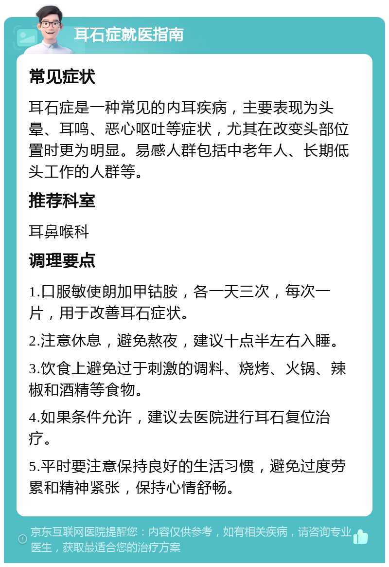 耳石症就医指南 常见症状 耳石症是一种常见的内耳疾病，主要表现为头晕、耳鸣、恶心呕吐等症状，尤其在改变头部位置时更为明显。易感人群包括中老年人、长期低头工作的人群等。 推荐科室 耳鼻喉科 调理要点 1.口服敏使朗加甲钴胺，各一天三次，每次一片，用于改善耳石症状。 2.注意休息，避免熬夜，建议十点半左右入睡。 3.饮食上避免过于刺激的调料、烧烤、火锅、辣椒和酒精等食物。 4.如果条件允许，建议去医院进行耳石复位治疗。 5.平时要注意保持良好的生活习惯，避免过度劳累和精神紧张，保持心情舒畅。