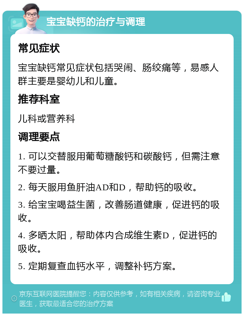 宝宝缺钙的治疗与调理 常见症状 宝宝缺钙常见症状包括哭闹、肠绞痛等，易感人群主要是婴幼儿和儿童。 推荐科室 儿科或营养科 调理要点 1. 可以交替服用葡萄糖酸钙和碳酸钙，但需注意不要过量。 2. 每天服用鱼肝油AD和D，帮助钙的吸收。 3. 给宝宝喝益生菌，改善肠道健康，促进钙的吸收。 4. 多晒太阳，帮助体内合成维生素D，促进钙的吸收。 5. 定期复查血钙水平，调整补钙方案。