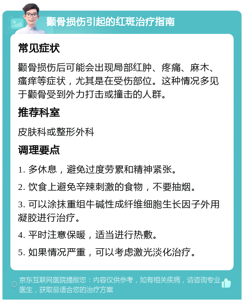 颧骨损伤引起的红斑治疗指南 常见症状 颧骨损伤后可能会出现局部红肿、疼痛、麻木、瘙痒等症状，尤其是在受伤部位。这种情况多见于颧骨受到外力打击或撞击的人群。 推荐科室 皮肤科或整形外科 调理要点 1. 多休息，避免过度劳累和精神紧张。 2. 饮食上避免辛辣刺激的食物，不要抽烟。 3. 可以涂抹重组牛碱性成纤维细胞生长因子外用凝胶进行治疗。 4. 平时注意保暖，适当进行热敷。 5. 如果情况严重，可以考虑激光淡化治疗。