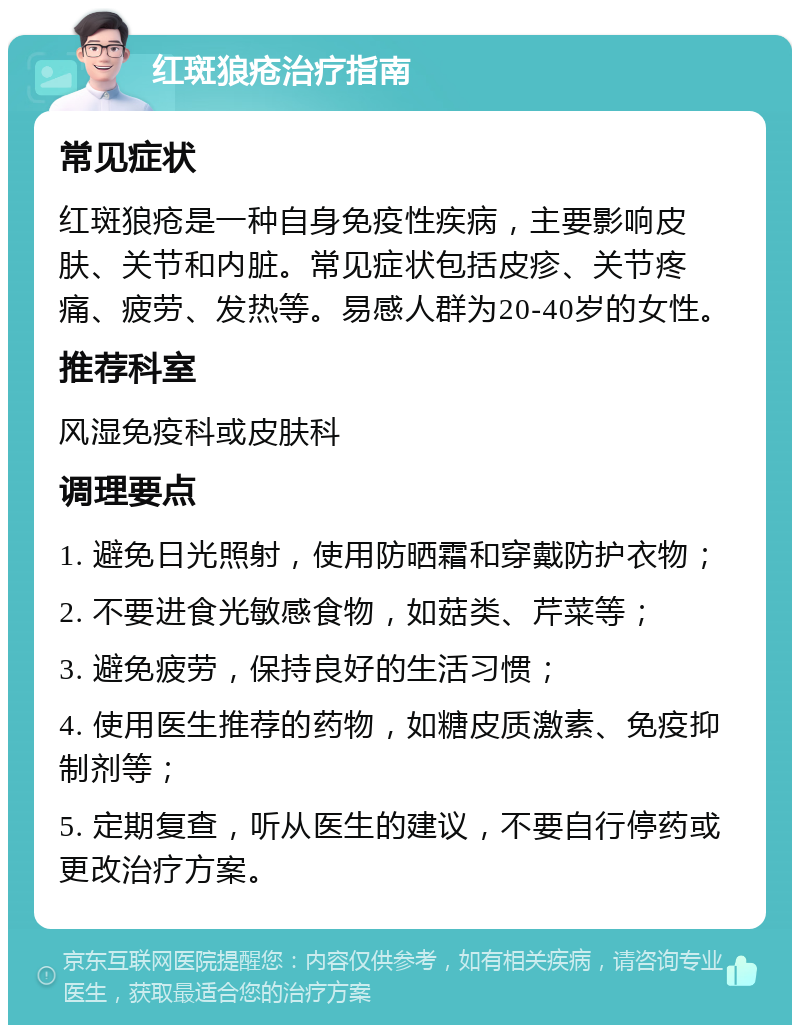 红斑狼疮治疗指南 常见症状 红斑狼疮是一种自身免疫性疾病，主要影响皮肤、关节和内脏。常见症状包括皮疹、关节疼痛、疲劳、发热等。易感人群为20-40岁的女性。 推荐科室 风湿免疫科或皮肤科 调理要点 1. 避免日光照射，使用防晒霜和穿戴防护衣物； 2. 不要进食光敏感食物，如菇类、芹菜等； 3. 避免疲劳，保持良好的生活习惯； 4. 使用医生推荐的药物，如糖皮质激素、免疫抑制剂等； 5. 定期复查，听从医生的建议，不要自行停药或更改治疗方案。