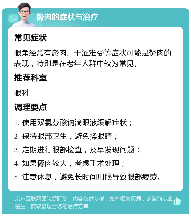 胬肉的症状与治疗 常见症状 眼角经常有淤肉、干涩难受等症状可能是胬肉的表现，特别是在老年人群中较为常见。 推荐科室 眼科 调理要点 1. 使用双氯芬酸钠滴眼液缓解症状； 2. 保持眼部卫生，避免揉眼睛； 3. 定期进行眼部检查，及早发现问题； 4. 如果胬肉较大，考虑手术处理； 5. 注意休息，避免长时间用眼导致眼部疲劳。